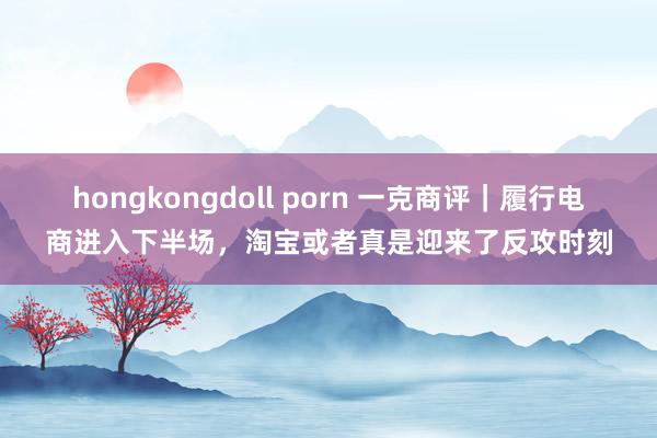 hongkongdoll porn 一克商评｜履行电商进入下半场，淘宝或者真是迎来了反攻时刻