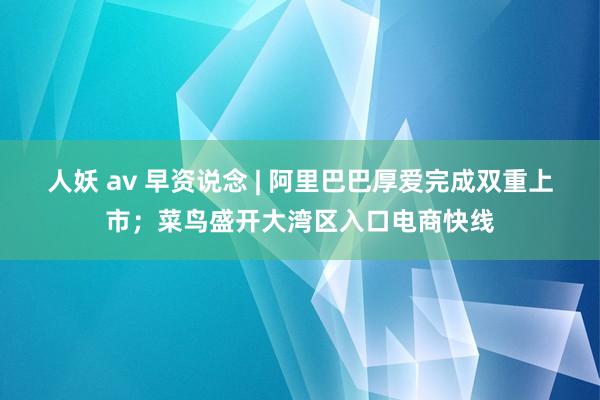 人妖 av 早资说念 | 阿里巴巴厚爱完成双重上市；菜鸟盛开大湾区入口电商快线