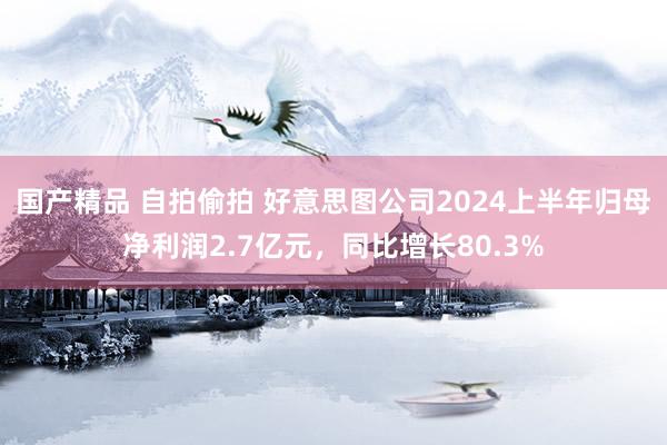 国产精品 自拍偷拍 好意思图公司2024上半年归母净利润2.7亿元，同比增长80.3%