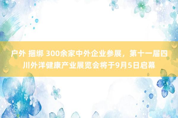 户外 捆绑 300余家中外企业参展，第十一届四川外洋健康产业展览会将于9月5日启幕