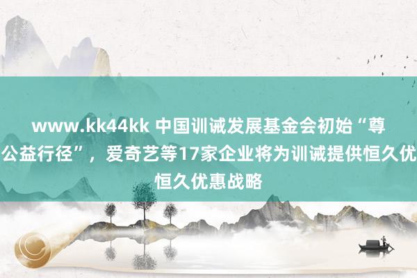 www.kk44kk 中国训诫发展基金会初始“尊师惠师公益行径”，爱奇艺等17家企业将为训诫提供恒久优惠战略