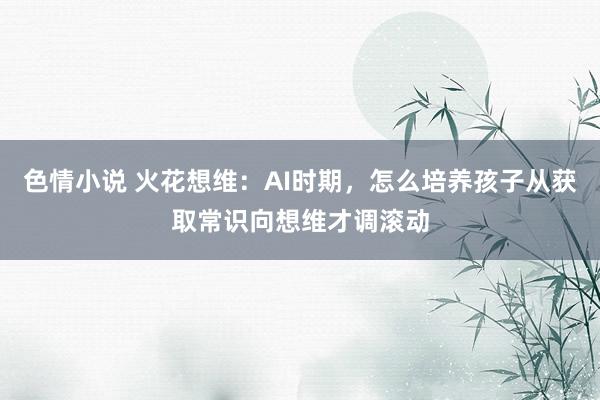 色情小说 火花想维：AI时期，怎么培养孩子从获取常识向想维才调滚动