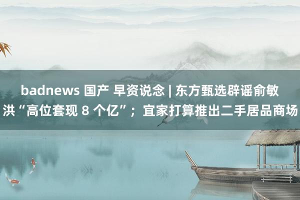 badnews 国产 早资说念 | 东方甄选辟谣俞敏洪“高位套现 8 个亿”；宜家打算推出二手居品商场