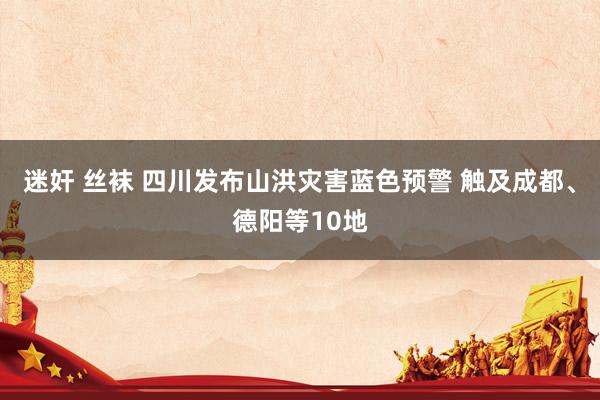 迷奸 丝袜 四川发布山洪灾害蓝色预警 触及成都、德阳等10地