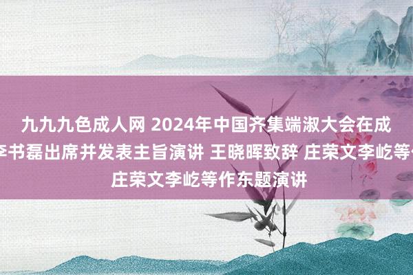 九九九色成人网 2024年中国齐集端淑大会在成王人开幕 李书磊出席并发表主旨演讲 王晓晖致辞 庄荣文李屹等作东题演讲