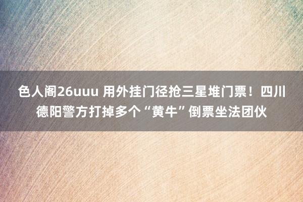 色人阁26uuu 用外挂门径抢三星堆门票！四川德阳警方打掉多个“黄牛”倒票坐法团伙