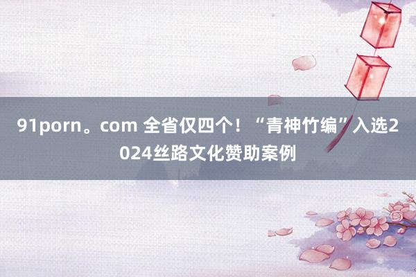 91porn。com 全省仅四个！“青神竹编”入选2024丝路文化赞助案例