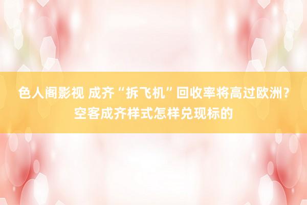 色人阁影视 成齐“拆飞机”回收率将高过欧洲？空客成齐样式怎样兑现标的