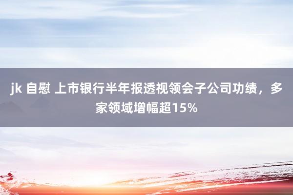 jk 自慰 上市银行半年报透视领会子公司功绩，多家领域增幅超15%