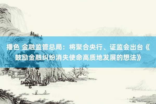 播色 金融监管总局：将聚合央行、证监会出台《鼓励金融纠纷消失使命高质地发展的想法》