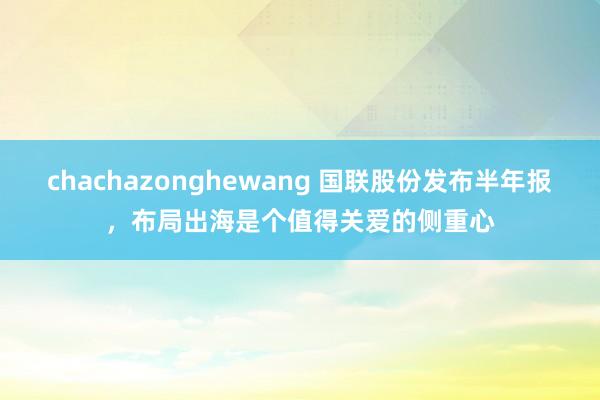 chachazonghewang 国联股份发布半年报，布局出海是个值得关爱的侧重心