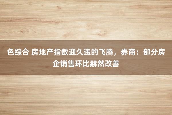 色综合 房地产指数迎久违的飞腾，券商：部分房企销售环比赫然改善