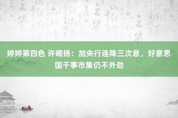 婷婷第四色 许曦扬：加央行连降三次息，好意思国干事市集仍不外劲