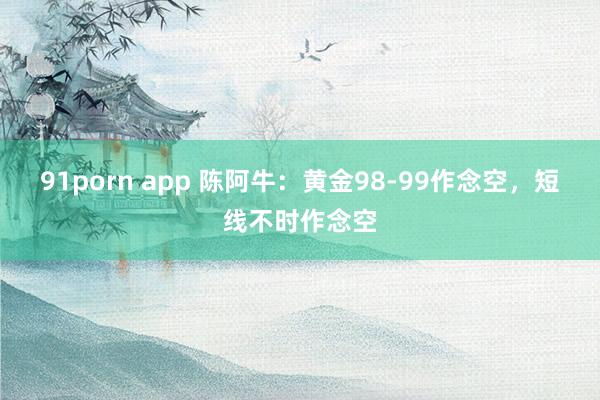 91porn app 陈阿牛：黄金98-99作念空，短线不时作念空