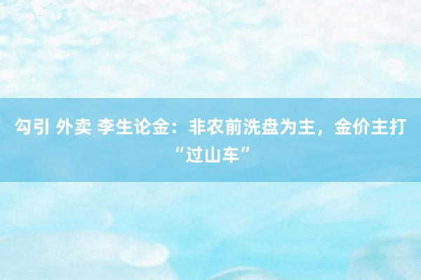 勾引 外卖 李生论金：非农前洗盘为主，金价主打“过山车”