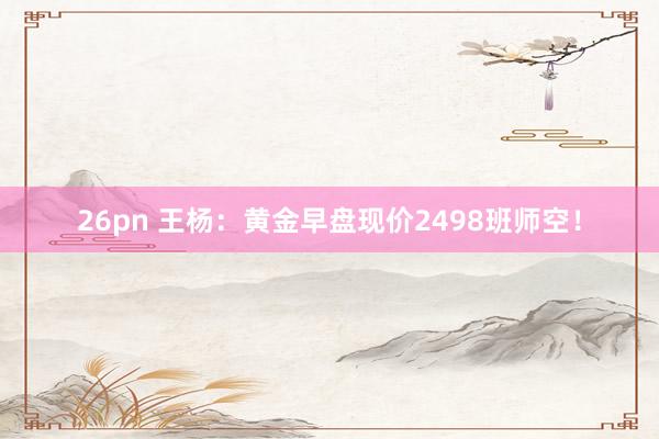 26pn 王杨：黄金早盘现价2498班师空！