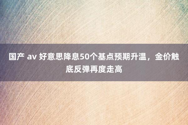 国产 av 好意思降息50个基点预期升温，金价触底反弹再度走高