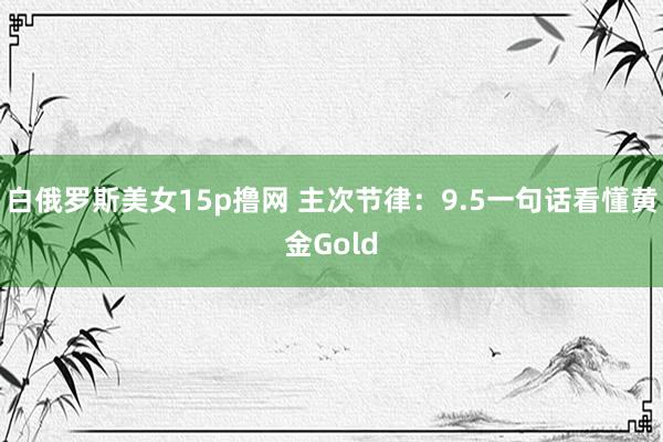 白俄罗斯美女15p撸网 主次节律：9.5一句话看懂黄金Gold