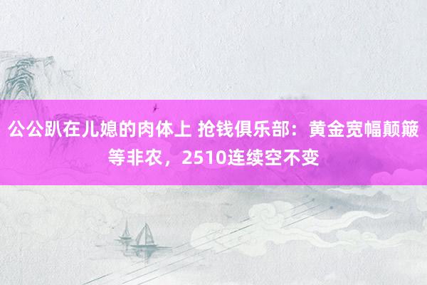 公公趴在儿媳的肉体上 抢钱俱乐部：黄金宽幅颠簸等非农，2510连续空不变