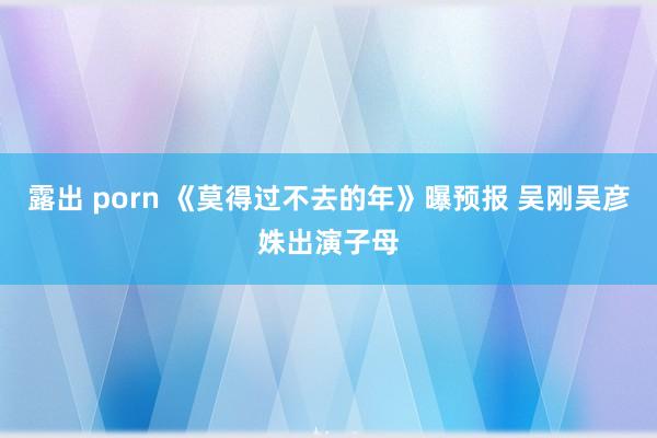 露出 porn 《莫得过不去的年》曝预报 吴刚吴彦姝出演子母