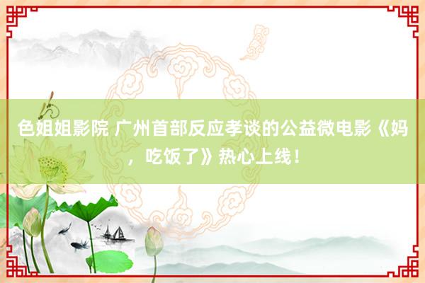 色姐姐影院 广州首部反应孝谈的公益微电影《妈，吃饭了》热心上线！