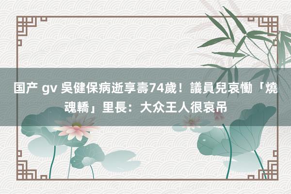 国产 gv 吳健保病逝享壽74歲！議員兒哀慟「燒魂轎」　里長：大众王人很哀吊