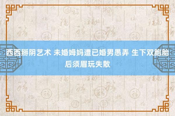 西西掰阴艺术 未婚姆妈遭已婚男愚弄 生下双胞胎后须眉玩失散