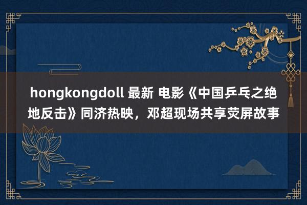 hongkongdoll 最新 电影《中国乒乓之绝地反击》同济热映，邓超现场共享荧屏故事