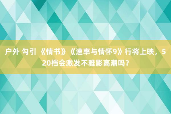 户外 勾引 《情书》《速率与情怀9》行将上映，520档会激发不雅影高潮吗？