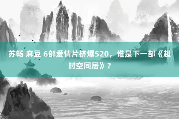 苏畅 麻豆 6部爱情片挤爆520，谁是下一部《超时空同居》？