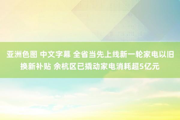 亚洲色图 中文字幕 全省当先上线新一轮家电以旧换新补贴 余杭区已撬动家电消耗超5亿元