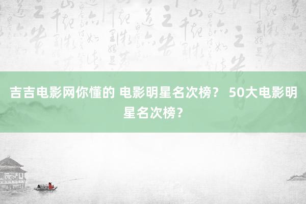 吉吉电影网你懂的 电影明星名次榜？ 50大电影明星名次榜？