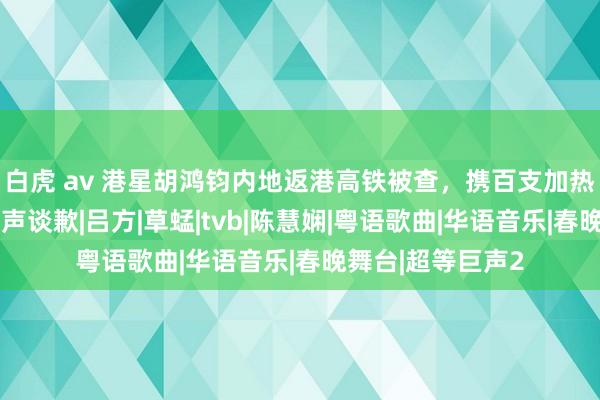 白虎 av 港星胡鸿钧内地返港高铁被查，携百支加热烟或下狱，他发声谈歉|吕方|草蜢|tvb|陈慧娴|粤语歌曲|华语音乐|春晚舞台|超等巨声2