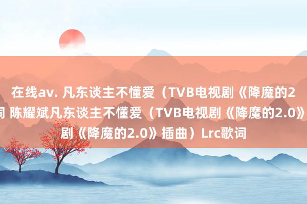 在线av. 凡东谈主不懂爱（TVB电视剧《降魔的2.0》插曲）歌词 陈耀斌凡东谈主不懂爱（TVB电视剧《降魔的2.0》插曲）Lrc歌词