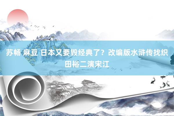 苏畅 麻豆 日本又要毁经典了？改编版水浒传找织田裕二演宋江