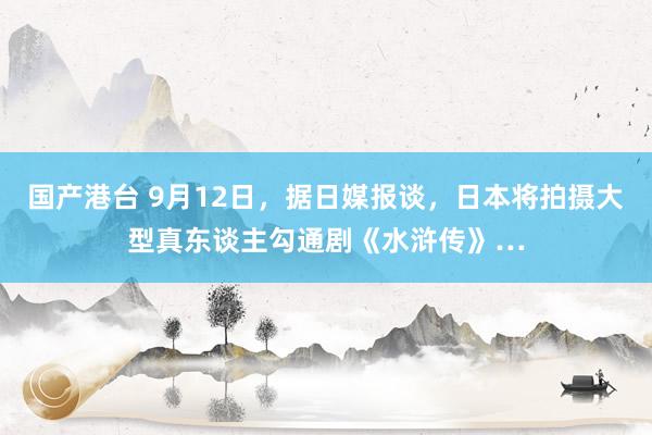 国产港台 9月12日，据日媒报谈，日本将拍摄大型真东谈主勾通剧《水浒传》…