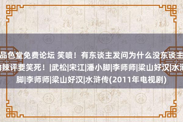 品色堂免费论坛 笑喷！有东谈主发问为什么没东谈主翻拍水浒传！网友的辣评要笑死！|武松|宋江|潘小脚|李师师|梁山好汉|水浒传(2011年电视剧)