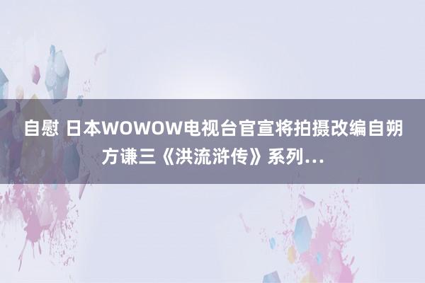 自慰 日本WOWOW电视台官宣将拍摄改编自朔方谦三《洪流浒传》系列…