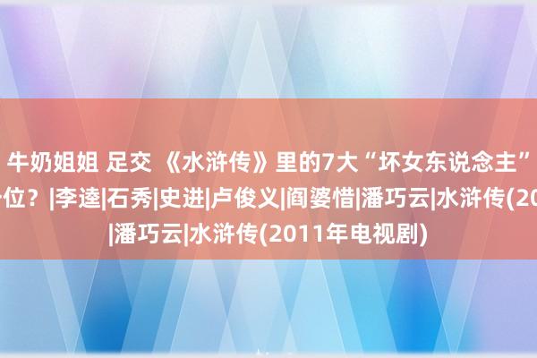 牛奶姐姐 足交 《水浒传》里的7大“坏女东说念主”，谁排在第一位？|李逵|石秀|史进|卢俊义|阎婆惜|潘巧云|水浒传(2011年电视剧)