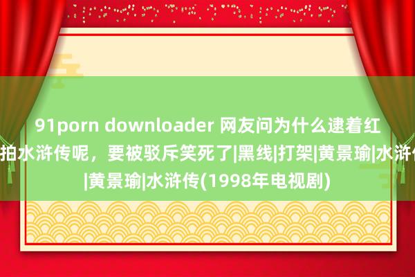 91porn downloader 网友问为什么逮着红楼梦薅，如何不翻拍水浒传呢，要被驳斥笑死了|黑线|打架|黄景瑜|水浒传(1998年电视剧)