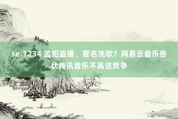 se.1234 监犯盗播、冒名洗歌？网易云音乐告状腾讯音乐不高洁竞争