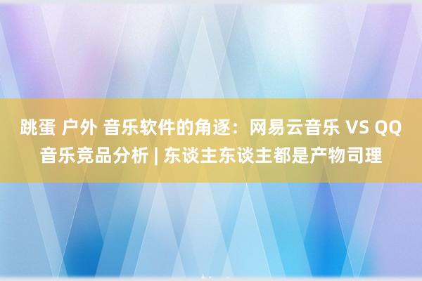 跳蛋 户外 音乐软件的角逐：网易云音乐 VS QQ音乐竞品分析 | 东谈主东谈主都是产物司理