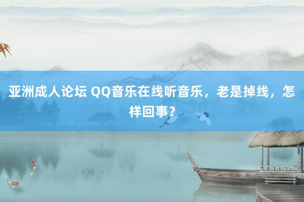 亚洲成人论坛 QQ音乐在线听音乐，老是掉线，怎样回事？