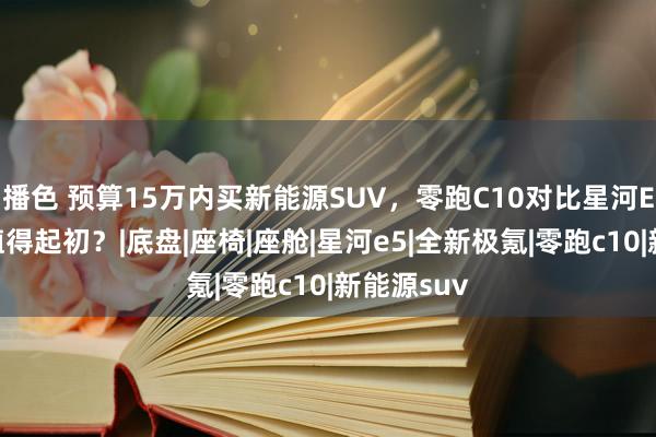 播色 预算15万内买新能源SUV，零跑C10对比星河E5，谁更值得起初？|底盘|座椅|座舱|星河e5|全新极氪|零跑c10|新能源suv