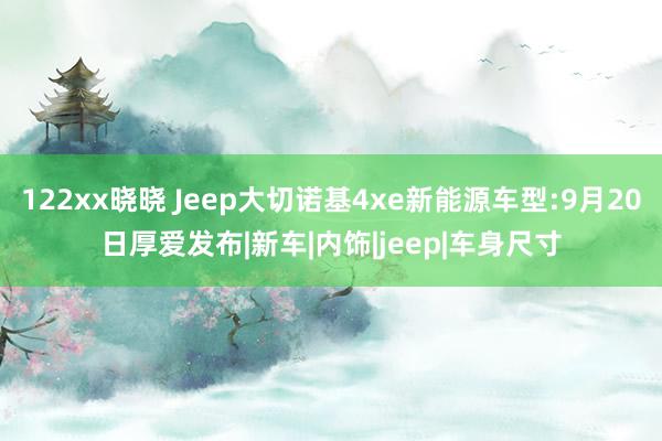 122xx晓晓 Jeep大切诺基4xe新能源车型:9月20日厚爱发布|新车|内饰|jeep|车身尺寸