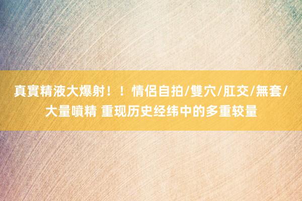 真實精液大爆射！！情侶自拍/雙穴/肛交/無套/大量噴精 重现历史经纬中的多重较量