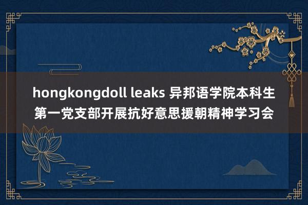 hongkongdoll leaks 异邦语学院本科生第一党支部开展抗好意思援朝精神学习会