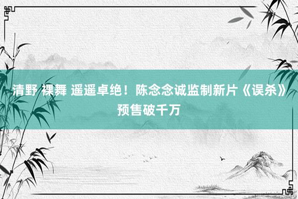 清野 裸舞 遥遥卓绝！陈念念诚监制新片《误杀》预售破千万