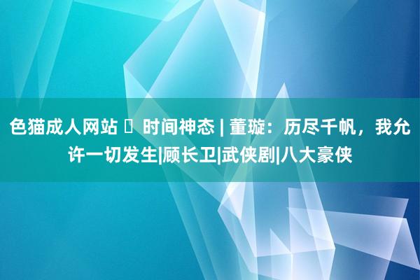 色猫成人网站 ​时间神态 | 董璇：历尽千帆，我允许一切发生|顾长卫|武侠剧|八大豪侠