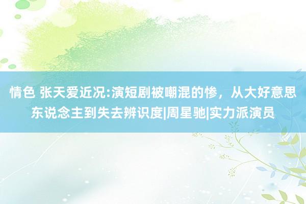 情色 张天爱近况:演短剧被嘲混的惨，从大好意思东说念主到失去辨识度|周星驰|实力派演员